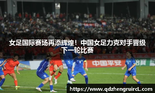 女足国际赛场再添辉煌！中国女足力克对手晋级下一轮比赛