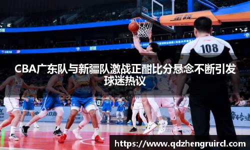 CBA广东队与新疆队激战正酣比分悬念不断引发球迷热议