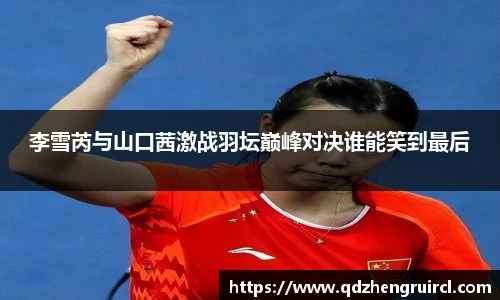 李雪芮与山口茜激战羽坛巅峰对决谁能笑到最后